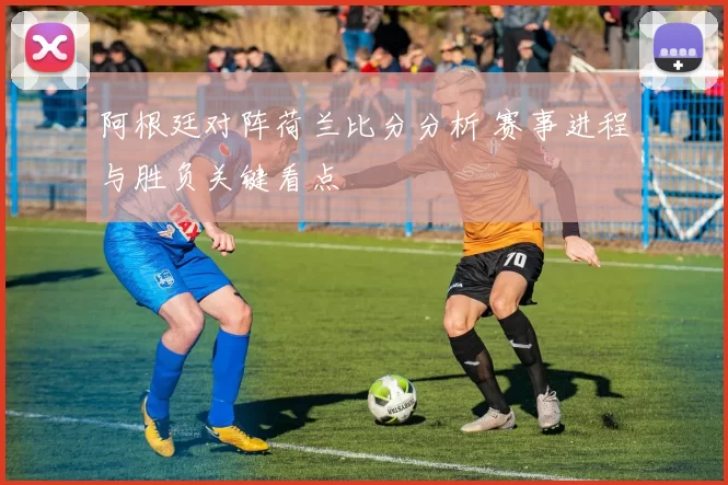 阿根廷对阵荷兰比分分析 赛事进程与胜负关键看点