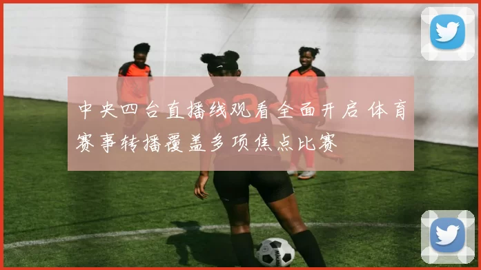 中央四台直播线观看全面开启 体育赛事转播覆盖多项焦点比赛