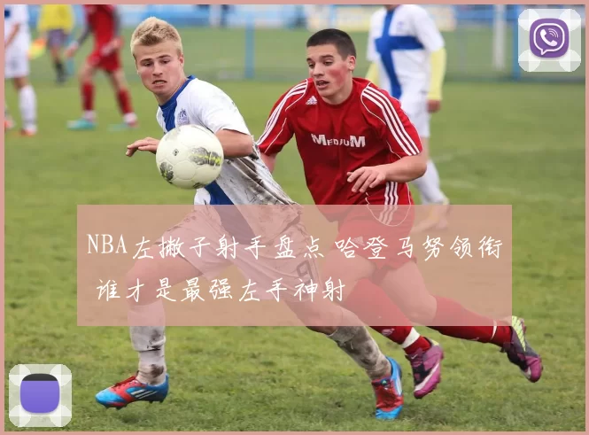 NBA左撇子射手盘点 哈登马努领衔 谁才是最强左手神射