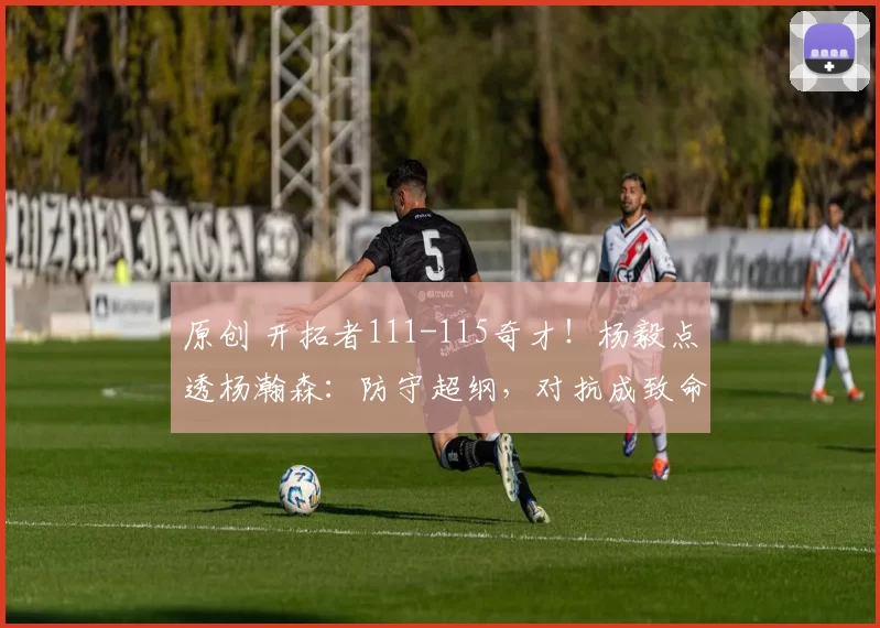 原创 开拓者111-115奇才！杨毅点透杨瀚森：防守超纲，对抗成致命短板