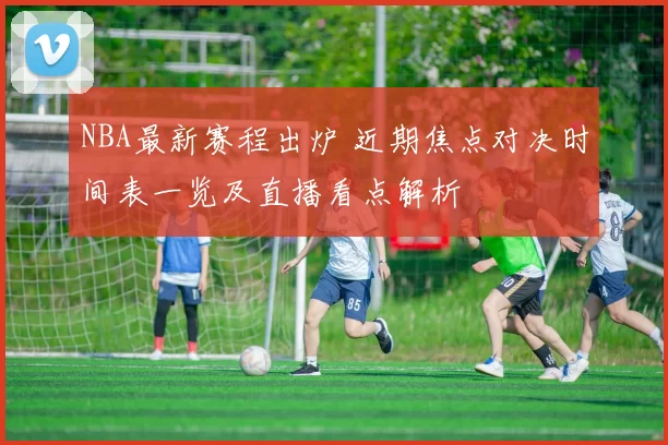 NBA最新赛程出炉 近期焦点对决时间表一览及直播看点解析