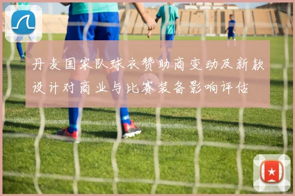 丹麦国家队球衣赞助商变动及新款设计对商业与比赛装备影响评估