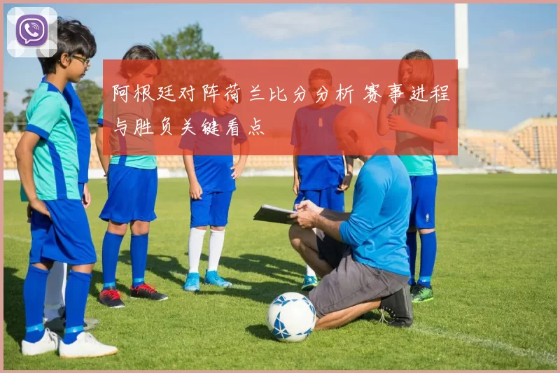 阿根廷对阵荷兰比分分析 赛事进程与胜负关键看点