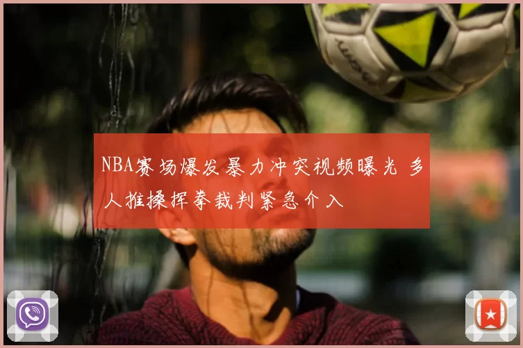NBA赛场爆发暴力冲突视频曝光 多人推搡挥拳裁判紧急介入