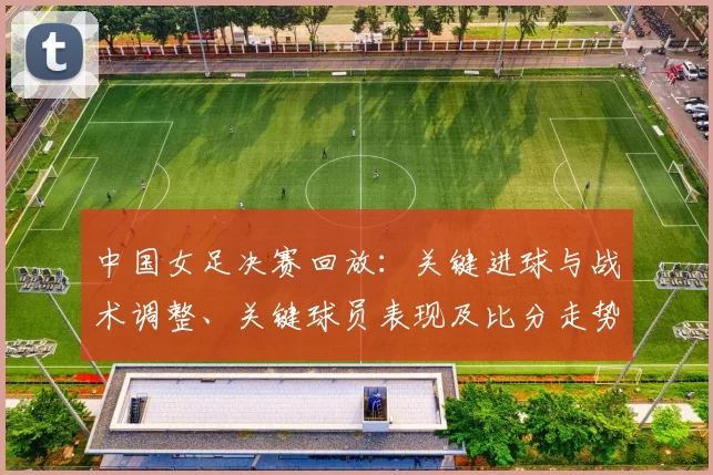 中国女足决赛回放:关键进球与战术调整、关键球员表现及比分走势回顾