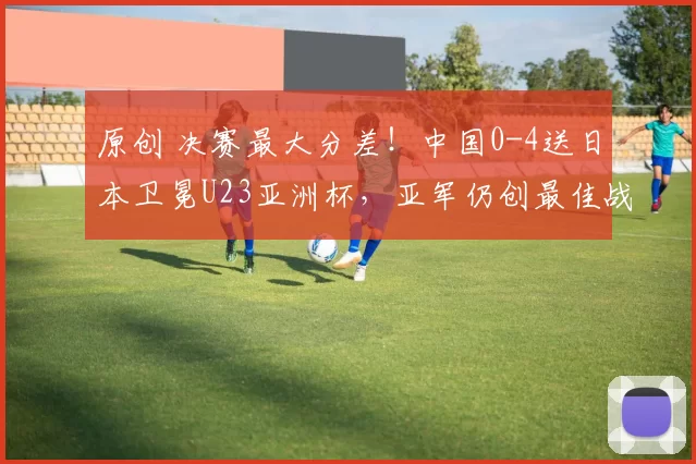 原创 决赛最大分差！中国0-4送日本卫冕U23亚洲杯，亚军仍创最佳战绩