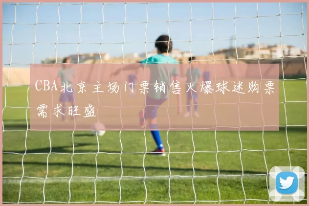 CBA北京主场门票销售火爆球迷购票需求旺盛