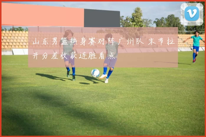 山东男篮热身赛对阵广州队 末节拉开分差收获连胜看点