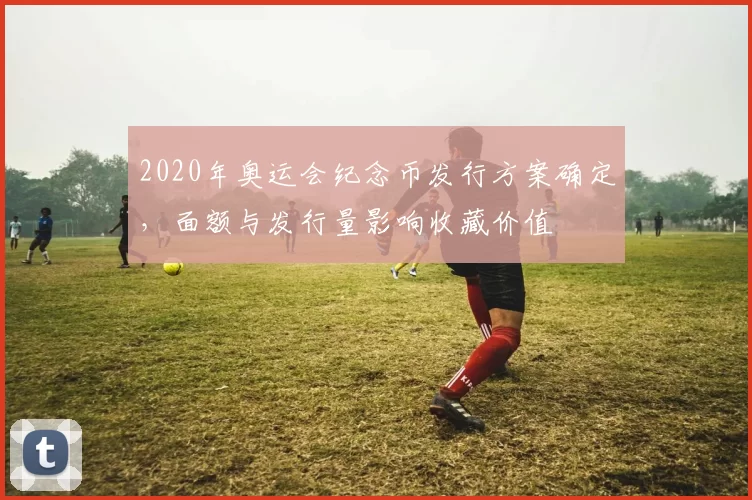 2020年奥运会纪念币发行方案确定，面额与发行量影响收藏价值