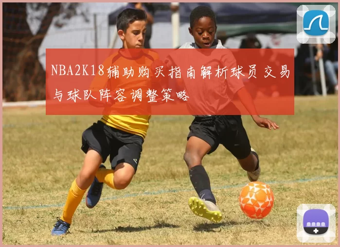 NBA2K18辅助购买指南解析球员交易与球队阵容调整策略