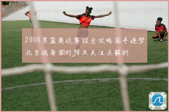 2008男篮奥运赛程全攻略国手逐梦北京战每日对阵及关注点解析