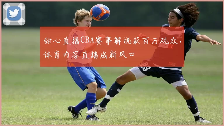 甜心直播CBA赛事解说获百万观众，体育内容直播成新风口