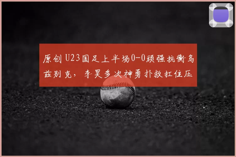 原创 U23国足上半场0-0顽强抗衡乌兹别克，李昊多次神勇扑救扛住压力