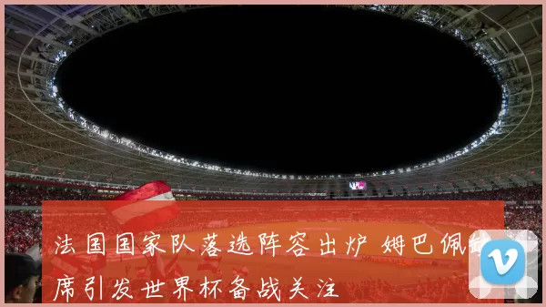 法国国家队落选阵容出炉 姆巴佩缺席引发世界杯备战关注