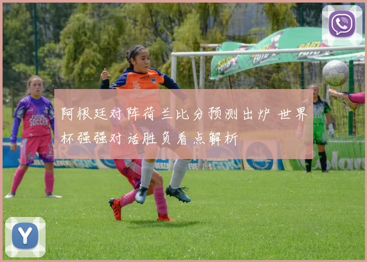 阿根廷对阵荷兰比分预测出炉 世界杯强强对话胜负看点解析