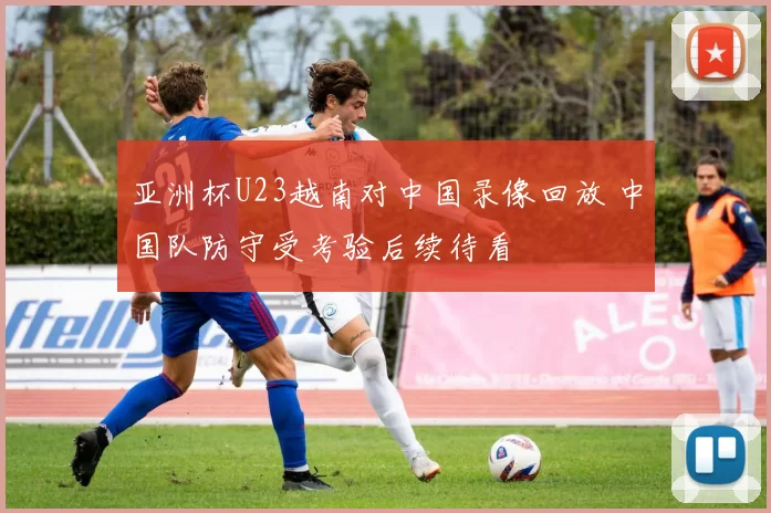 亚洲杯U23越南对中国录像回放 中国队防守受考验后续待看