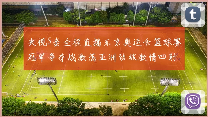 央视5套全程直播东京奥运会篮球赛冠军争夺战激荡亚洲劲旅激情四射