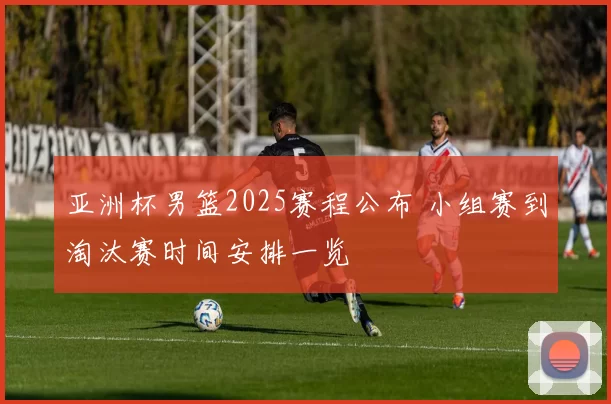 亚洲杯男篮2025赛程公布 小组赛到淘汰赛时间安排一览