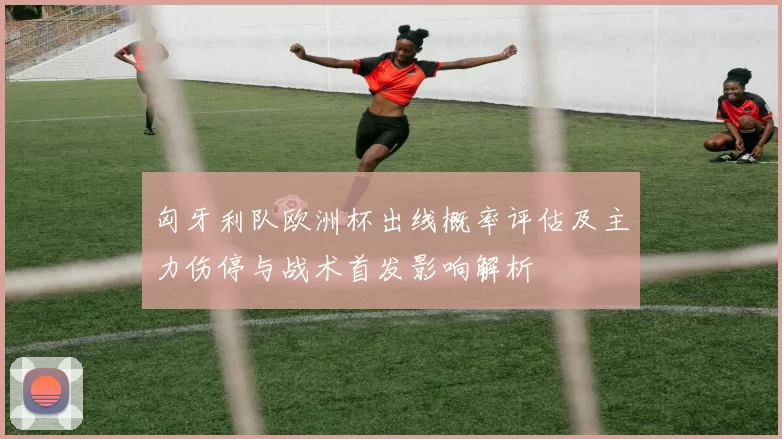 匈牙利队欧洲杯出线概率评估及主力伤停与战术首发影响解析
