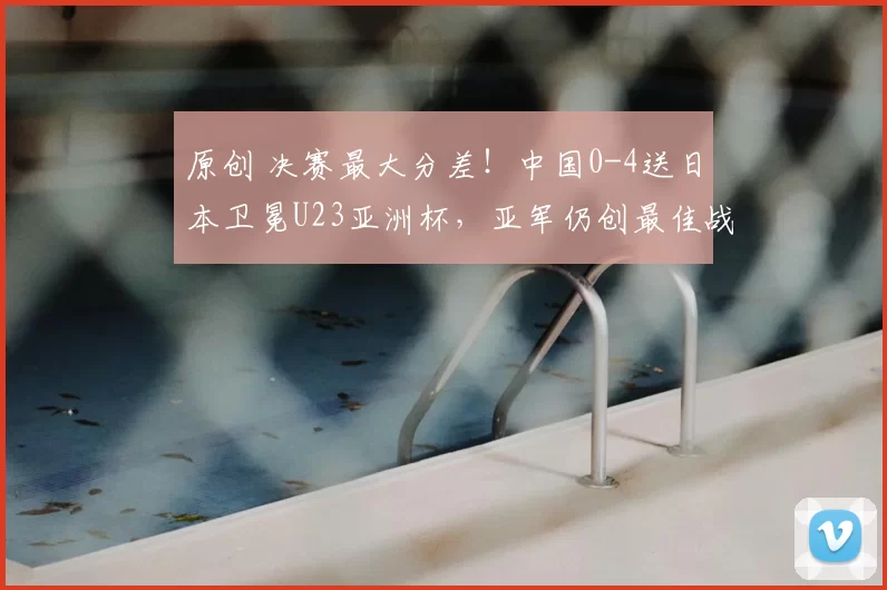 原创 决赛最大分差！中国0-4送日本卫冕U23亚洲杯，亚军仍创最佳战绩