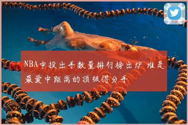 NBA中投出手数量排行榜出炉 谁是最爱中距离的顶级得分手