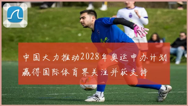 中国大力推动2028年奥运申办计划赢得国际体育界关注并获支持