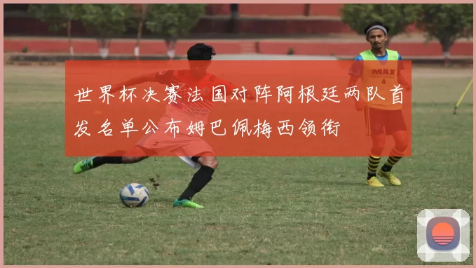 世界杯决赛法国对阵阿根廷两队首发名单公布姆巴佩梅西领衔