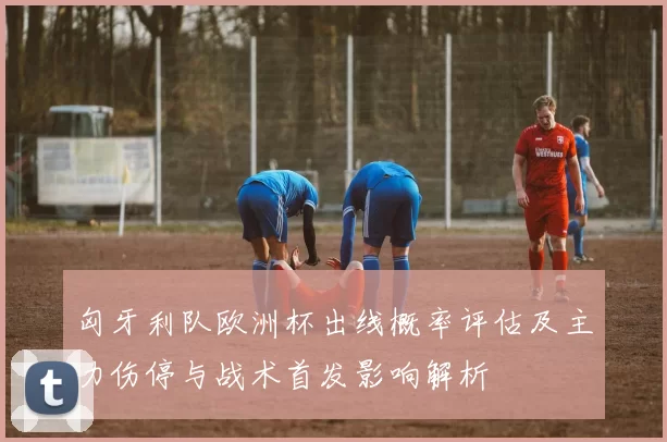 匈牙利队欧洲杯出线概率评估及主力伤停与战术首发影响解析