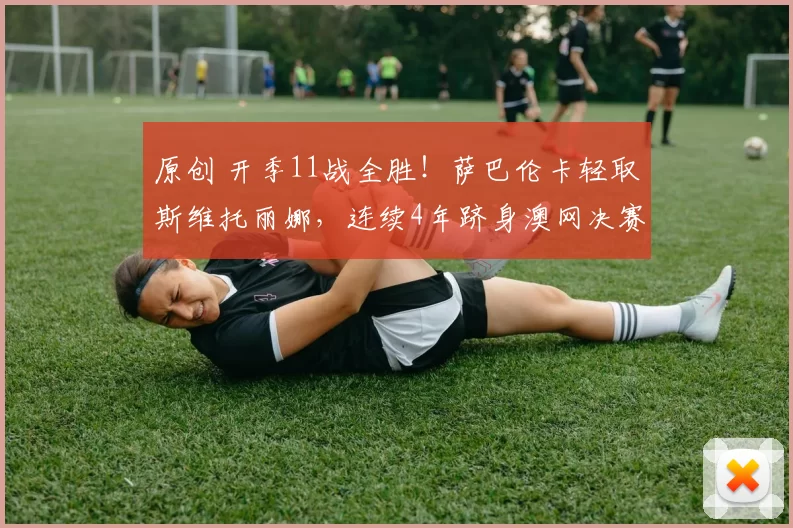 原创 开季11战全胜！萨巴伦卡轻取斯维托丽娜，连续4年跻身澳网决赛