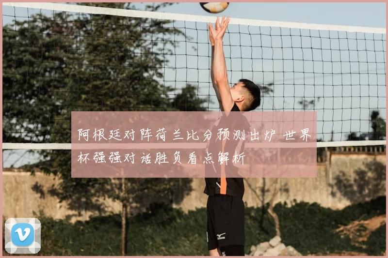 阿根廷对阵荷兰比分预测出炉 世界杯强强对话胜负看点解析