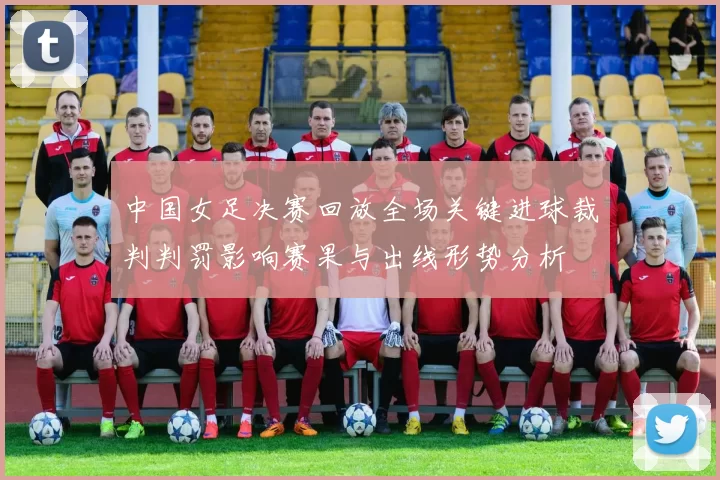 中国女足决赛回放全场关键进球裁判判罚影响赛果与出线形势分析