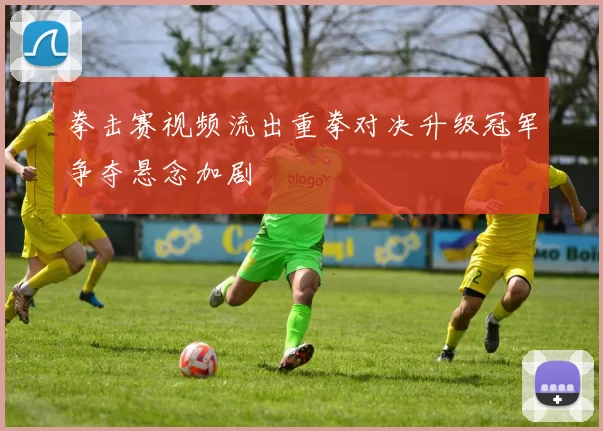 拳击赛视频流出重拳对决升级冠军争夺悬念加剧