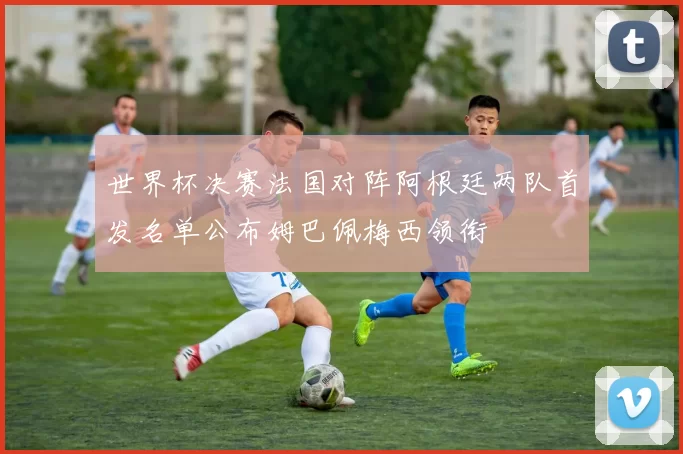 世界杯决赛法国对阵阿根廷两队首发名单公布姆巴佩梅西领衔