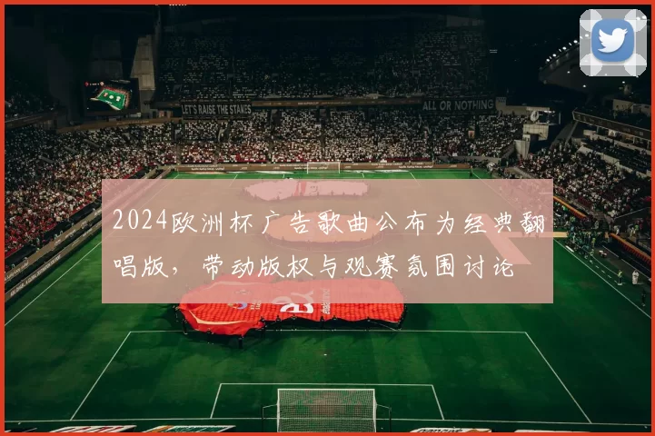 2024欧洲杯广告歌曲公布为经典翻唱版,带动版权与观赛氛围讨论