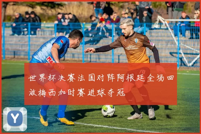 世界杯决赛法国对阵阿根廷全场回放梅西加时赛进球夺冠