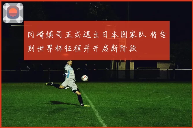 冈崎慎司正式退出日本国家队 将告别世界杯征程并开启新阶段