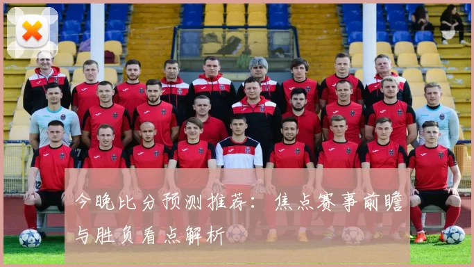 今晚比分预测推荐：焦点赛事前瞻与胜负看点解析