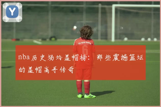 nba历史场均盖帽榜：那些震撼篮坛的盖帽高手传奇