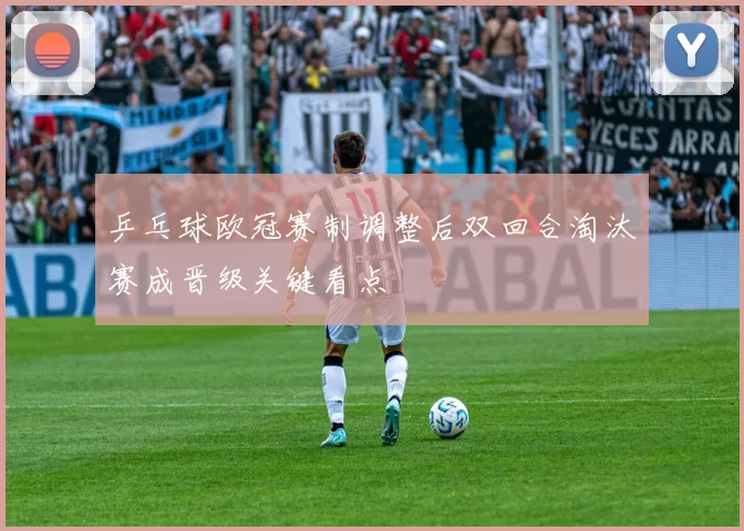 乒乓球欧冠赛制调整后双回合淘汰赛成晋级关键看点