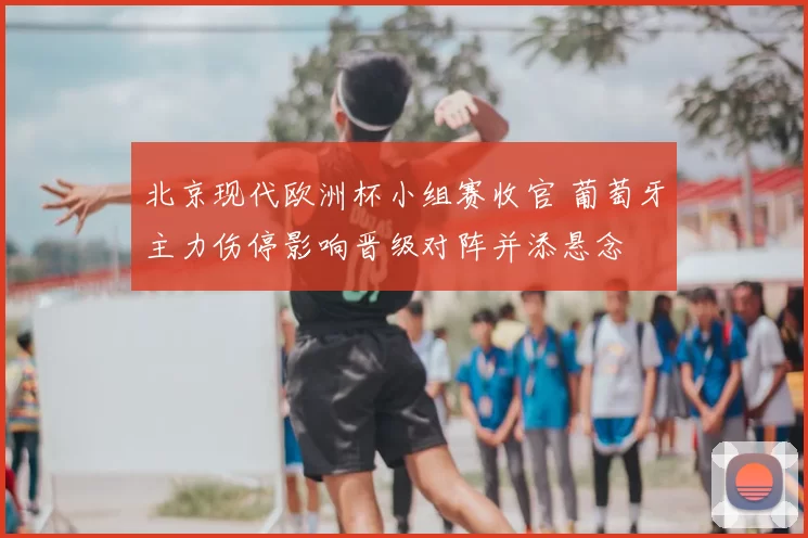 北京现代欧洲杯小组赛收官 葡萄牙主力伤停影响晋级对阵并添悬念