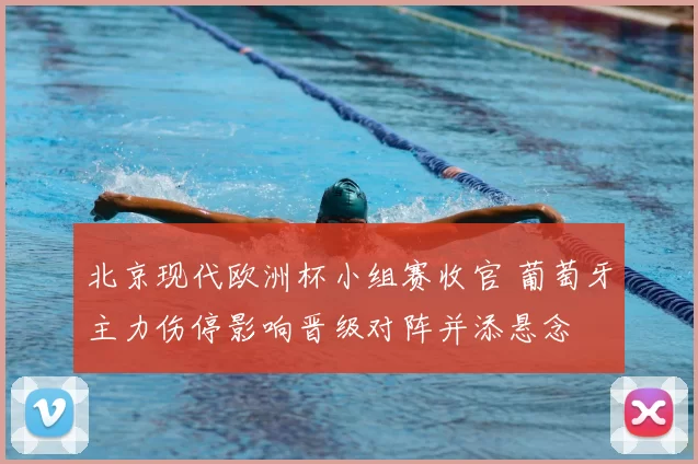 北京现代欧洲杯小组赛收官 葡萄牙主力伤停影响晋级对阵并添悬念
