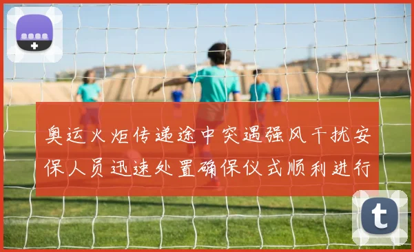 奥运火炬传递途中突遇强风干扰安保人员迅速处置确保仪式顺利进行
