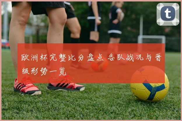 欧洲杯完整比分盘点 各队战况与晋级形势一览